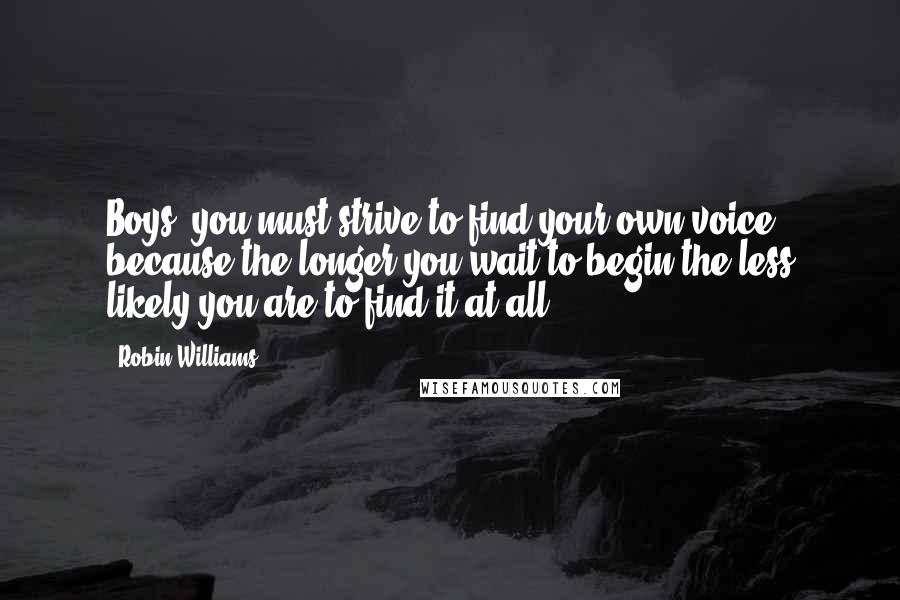 Robin Williams Quotes: Boys, you must strive to find your own voice, because the longer you wait to begin the less likely you are to find it at all.