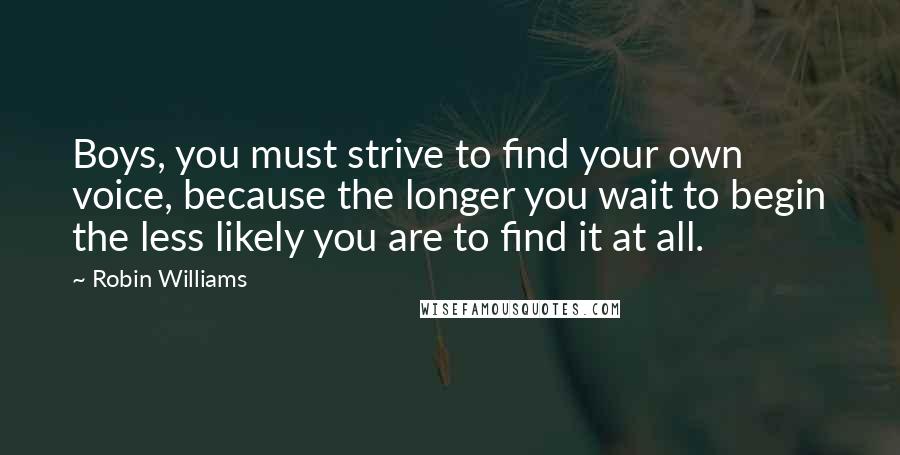 Robin Williams Quotes: Boys, you must strive to find your own voice, because the longer you wait to begin the less likely you are to find it at all.