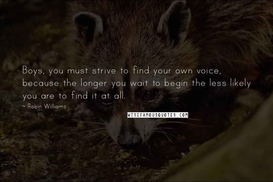 Robin Williams Quotes: Boys, you must strive to find your own voice, because the longer you wait to begin the less likely you are to find it at all.