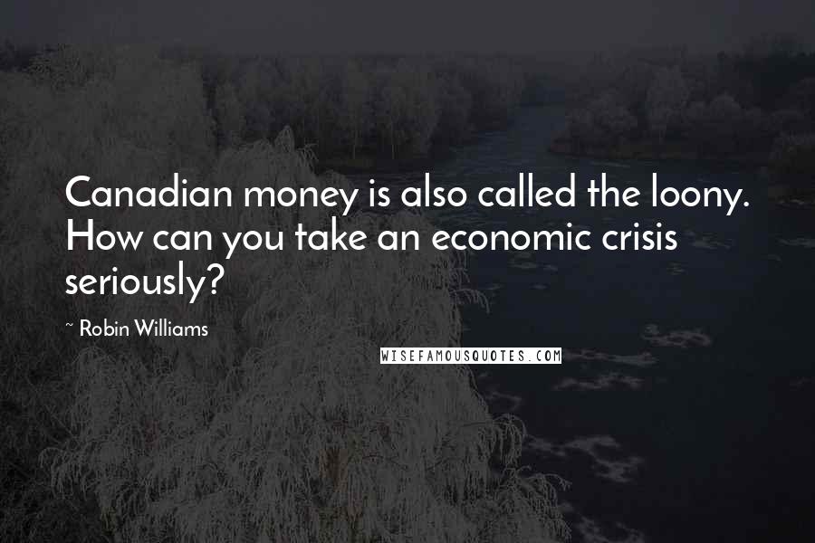 Robin Williams Quotes: Canadian money is also called the loony. How can you take an economic crisis seriously?
