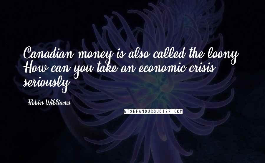 Robin Williams Quotes: Canadian money is also called the loony. How can you take an economic crisis seriously?