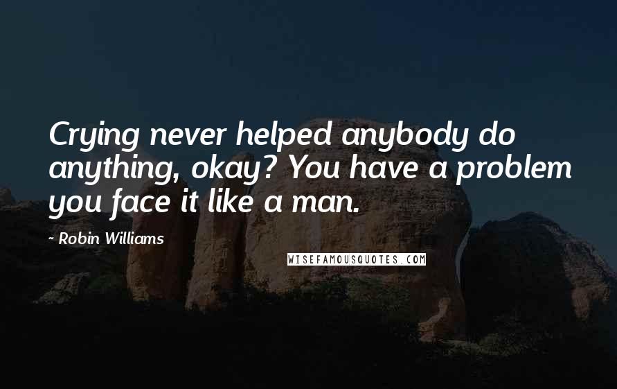 Robin Williams Quotes: Crying never helped anybody do anything, okay? You have a problem you face it like a man.