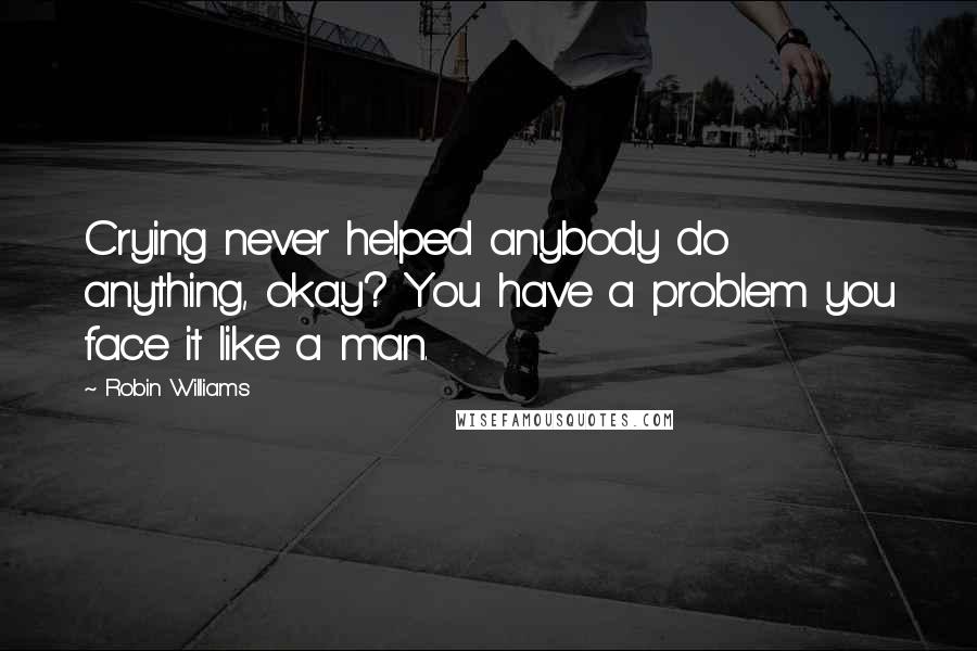 Robin Williams Quotes: Crying never helped anybody do anything, okay? You have a problem you face it like a man.