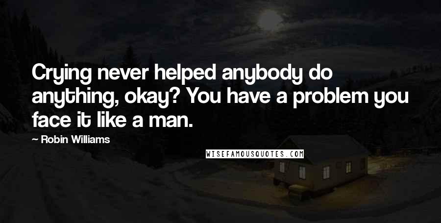 Robin Williams Quotes: Crying never helped anybody do anything, okay? You have a problem you face it like a man.