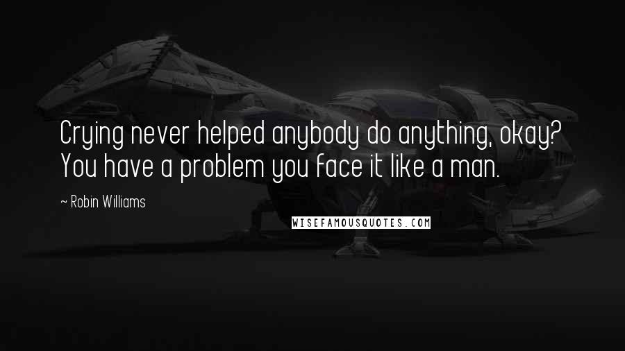 Robin Williams Quotes: Crying never helped anybody do anything, okay? You have a problem you face it like a man.