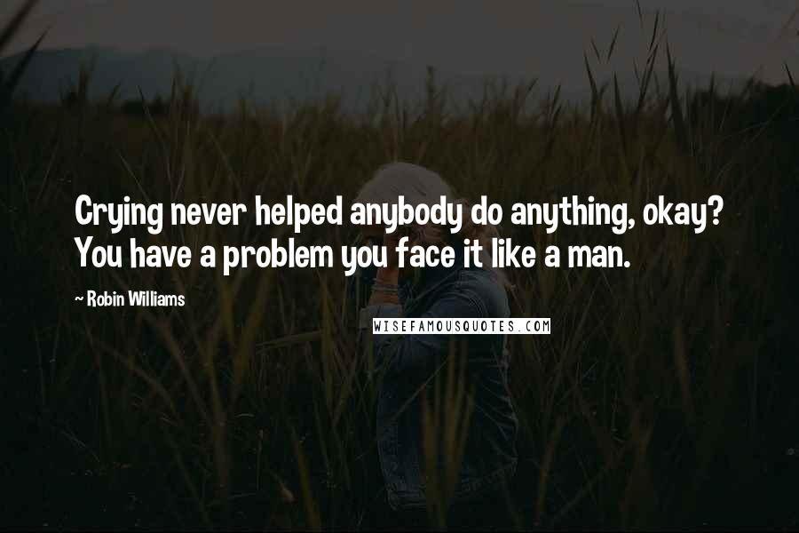 Robin Williams Quotes: Crying never helped anybody do anything, okay? You have a problem you face it like a man.