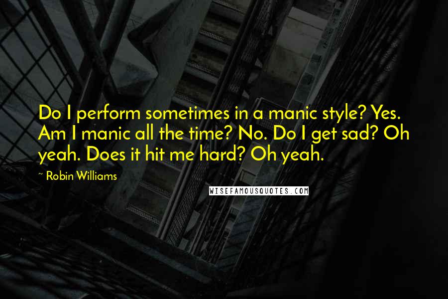 Robin Williams Quotes: Do I perform sometimes in a manic style? Yes. Am I manic all the time? No. Do I get sad? Oh yeah. Does it hit me hard? Oh yeah.