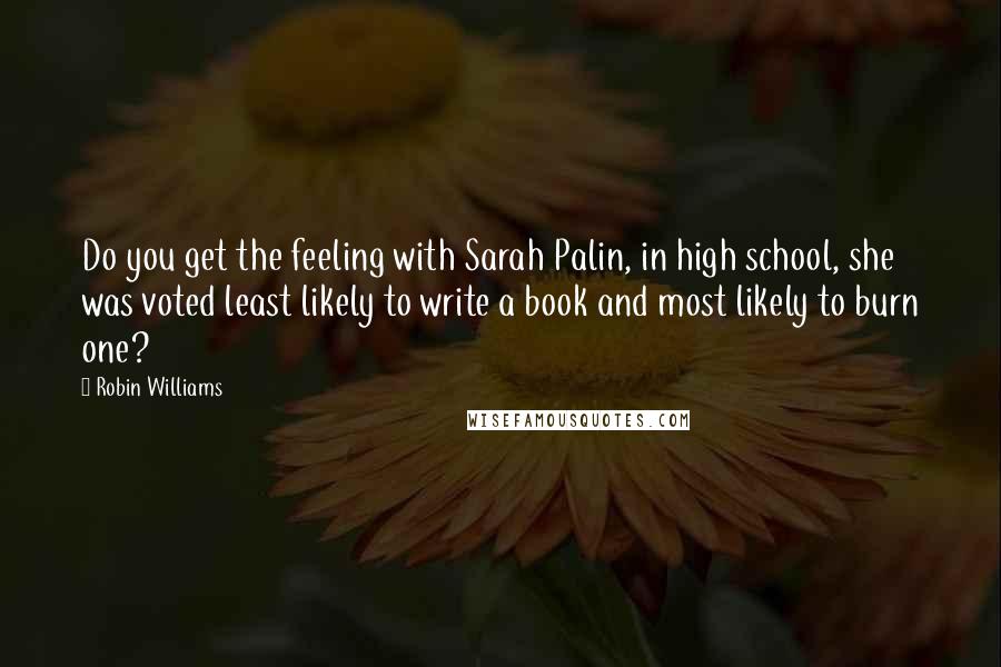 Robin Williams Quotes: Do you get the feeling with Sarah Palin, in high school, she was voted least likely to write a book and most likely to burn one?