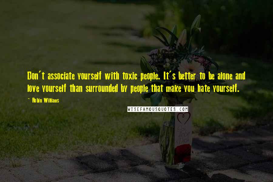 Robin Williams Quotes: Don't associate yourself with toxic people. It's better to be alone and love yourself than surrounded by people that make you hate yourself.