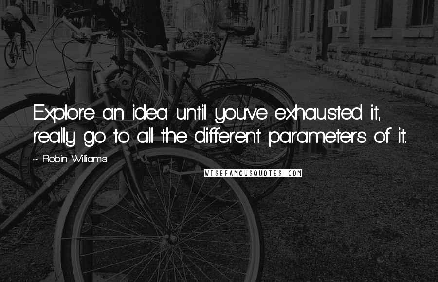 Robin Williams Quotes: Explore an idea until you've exhausted it, really go to all the different parameters of it.