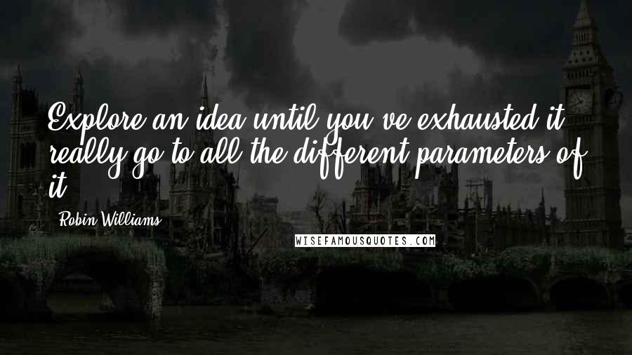 Robin Williams Quotes: Explore an idea until you've exhausted it, really go to all the different parameters of it.
