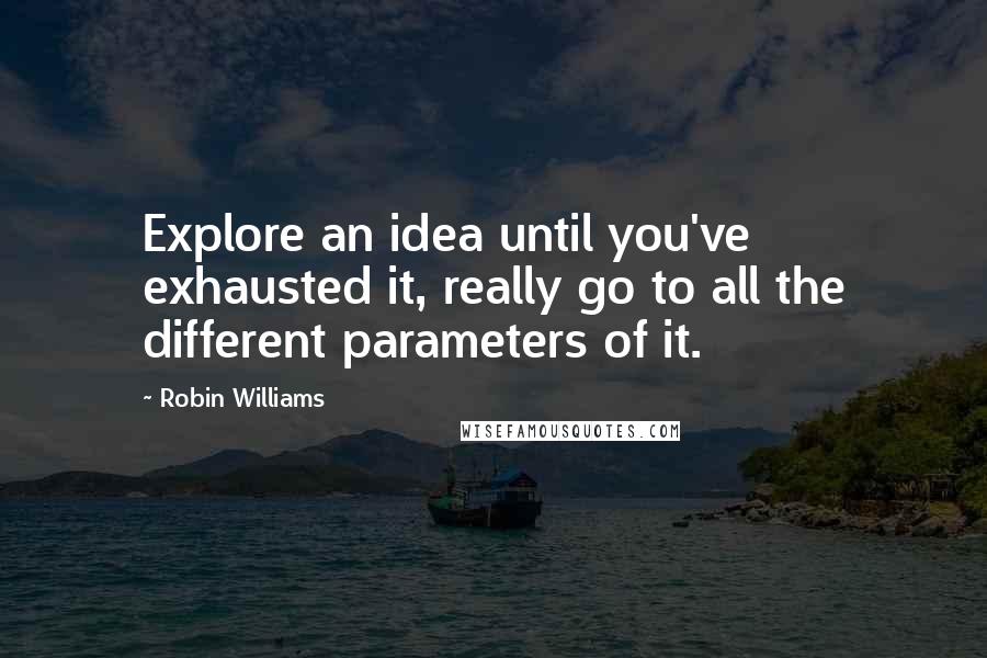 Robin Williams Quotes: Explore an idea until you've exhausted it, really go to all the different parameters of it.