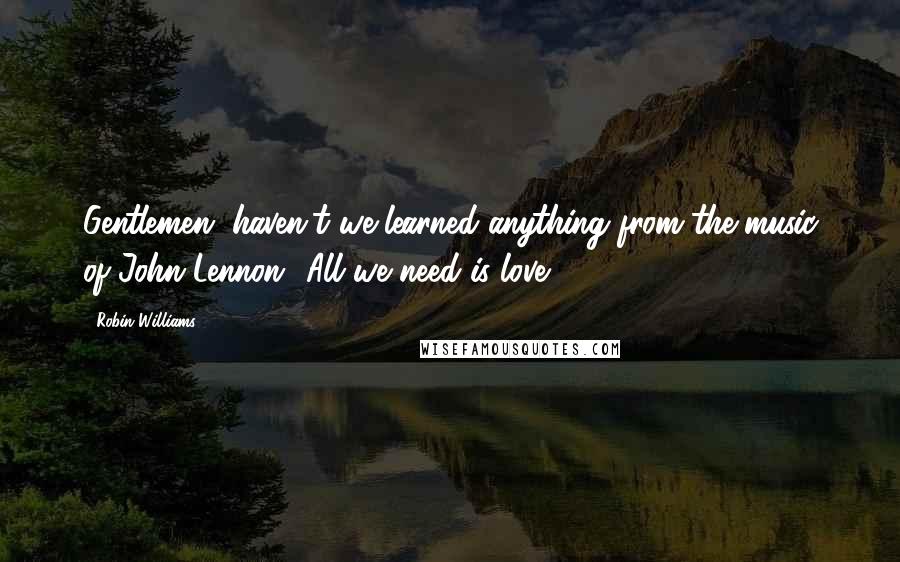 Robin Williams Quotes: Gentlemen, haven't we learned anything from the music of John Lennon? All we need is love.