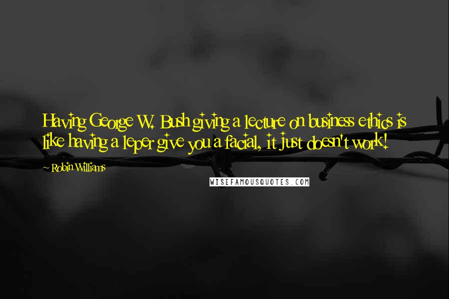 Robin Williams Quotes: Having George W. Bush giving a lecture on business ethics is like having a leper give you a facial, it just doesn't work!