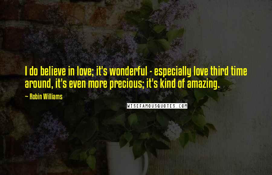 Robin Williams Quotes: I do believe in love; it's wonderful - especially love third time around, it's even more precious; it's kind of amazing.