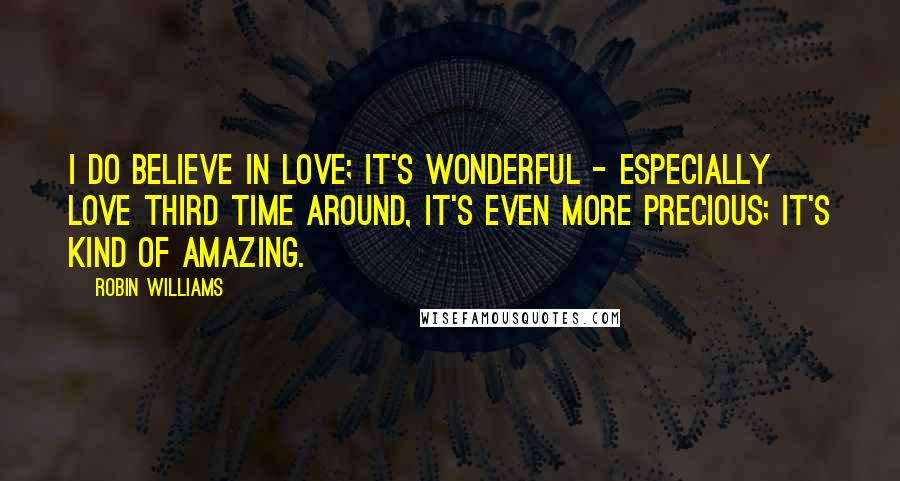 Robin Williams Quotes: I do believe in love; it's wonderful - especially love third time around, it's even more precious; it's kind of amazing.