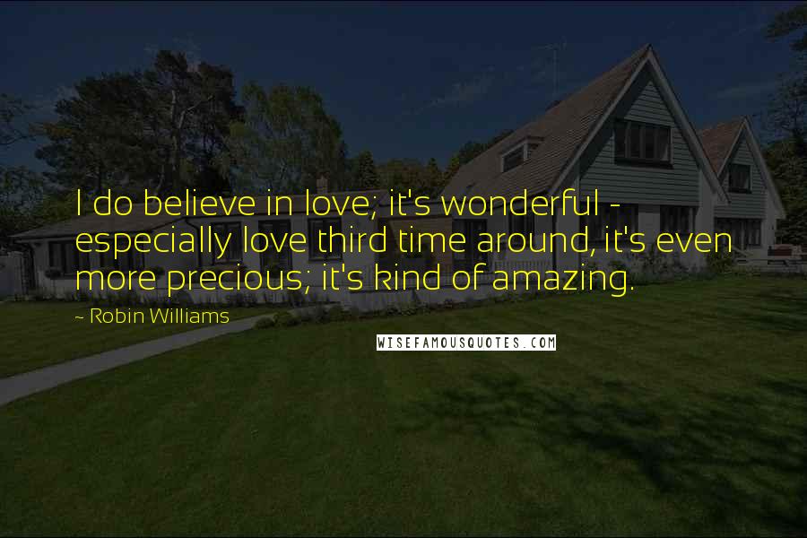 Robin Williams Quotes: I do believe in love; it's wonderful - especially love third time around, it's even more precious; it's kind of amazing.