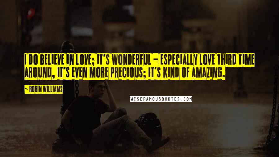 Robin Williams Quotes: I do believe in love; it's wonderful - especially love third time around, it's even more precious; it's kind of amazing.