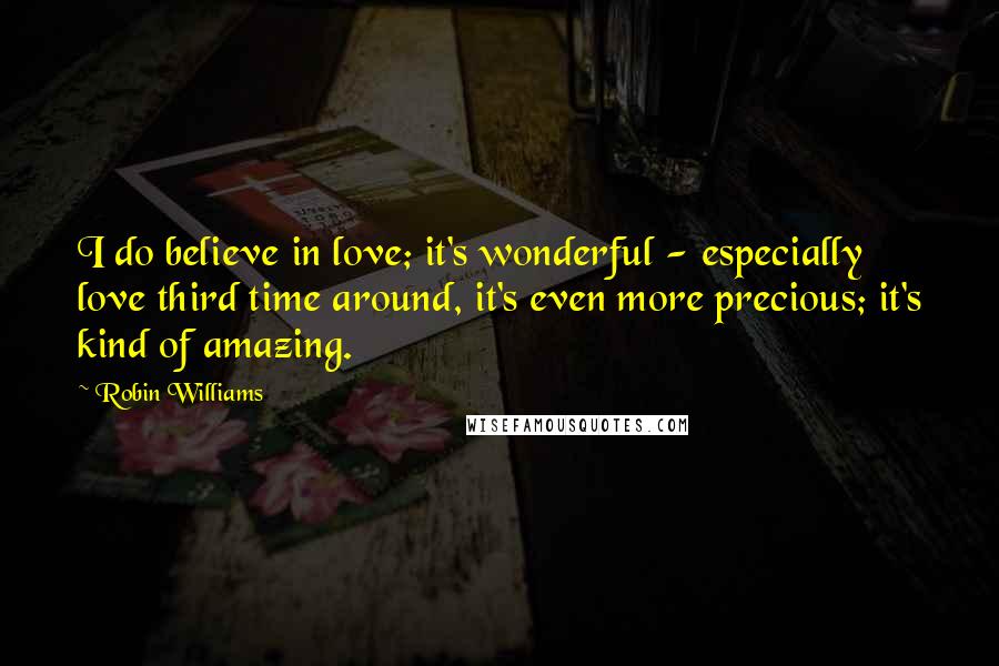 Robin Williams Quotes: I do believe in love; it's wonderful - especially love third time around, it's even more precious; it's kind of amazing.