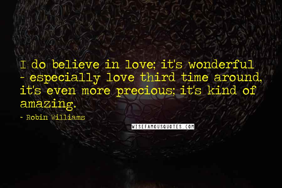 Robin Williams Quotes: I do believe in love; it's wonderful - especially love third time around, it's even more precious; it's kind of amazing.