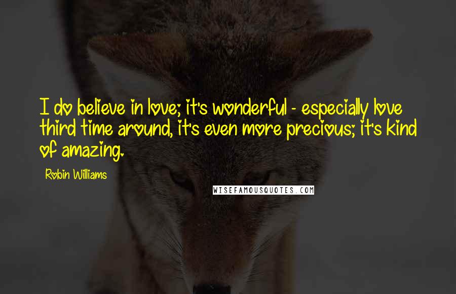 Robin Williams Quotes: I do believe in love; it's wonderful - especially love third time around, it's even more precious; it's kind of amazing.