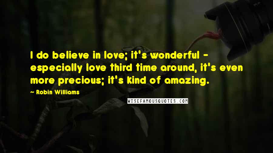 Robin Williams Quotes: I do believe in love; it's wonderful - especially love third time around, it's even more precious; it's kind of amazing.