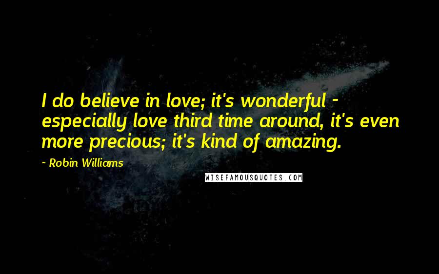 Robin Williams Quotes: I do believe in love; it's wonderful - especially love third time around, it's even more precious; it's kind of amazing.