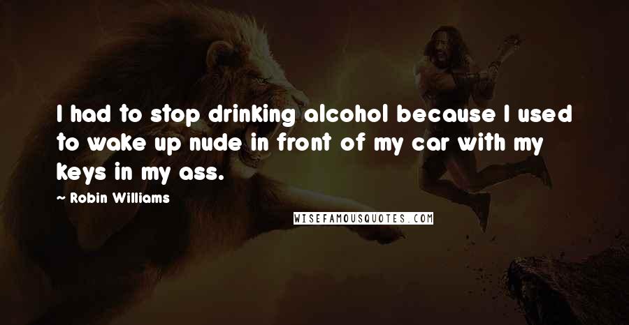 Robin Williams Quotes: I had to stop drinking alcohol because I used to wake up nude in front of my car with my keys in my ass.