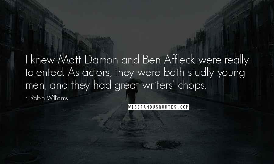 Robin Williams Quotes: I knew Matt Damon and Ben Affleck were really talented. As actors, they were both studly young men, and they had great writers' chops.