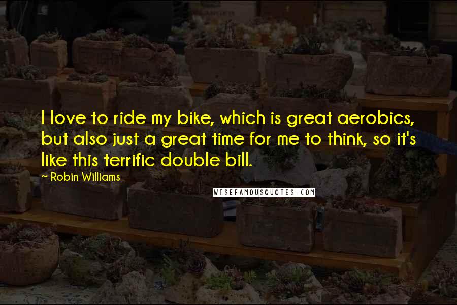 Robin Williams Quotes: I love to ride my bike, which is great aerobics, but also just a great time for me to think, so it's like this terrific double bill.