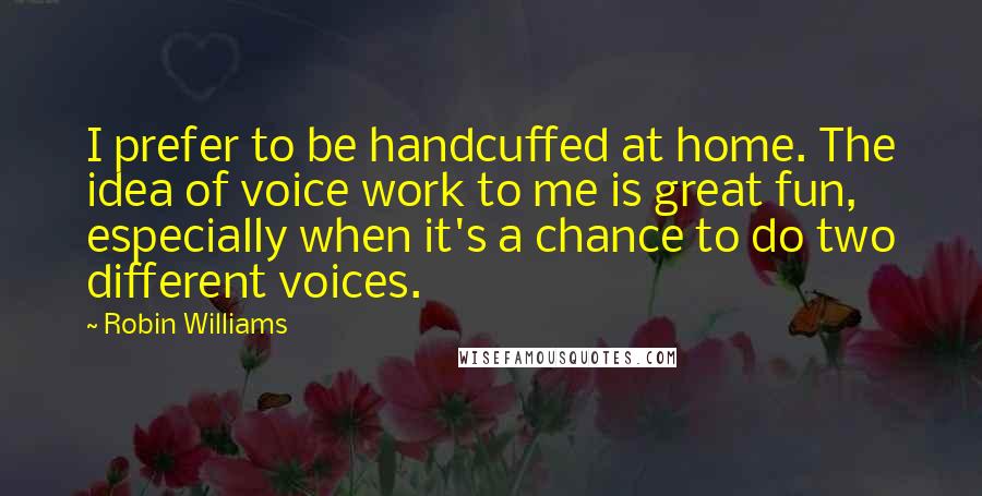 Robin Williams Quotes: I prefer to be handcuffed at home. The idea of voice work to me is great fun, especially when it's a chance to do two different voices.
