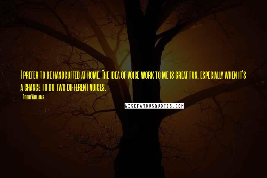 Robin Williams Quotes: I prefer to be handcuffed at home. The idea of voice work to me is great fun, especially when it's a chance to do two different voices.