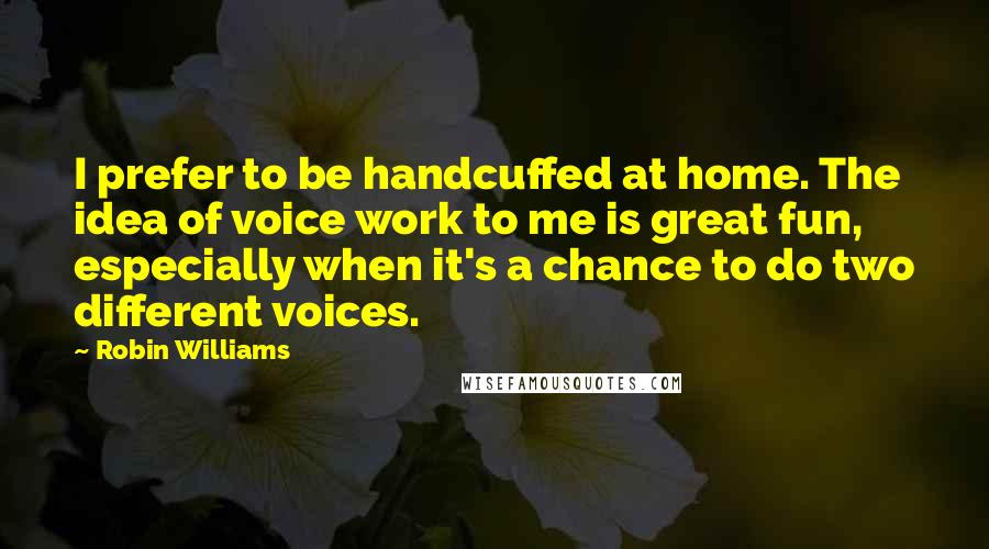 Robin Williams Quotes: I prefer to be handcuffed at home. The idea of voice work to me is great fun, especially when it's a chance to do two different voices.
