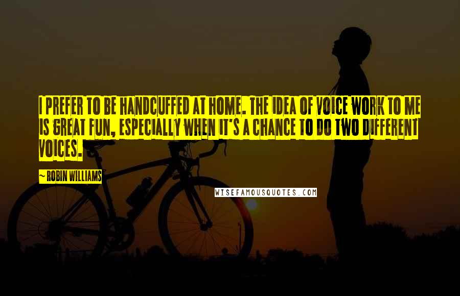 Robin Williams Quotes: I prefer to be handcuffed at home. The idea of voice work to me is great fun, especially when it's a chance to do two different voices.