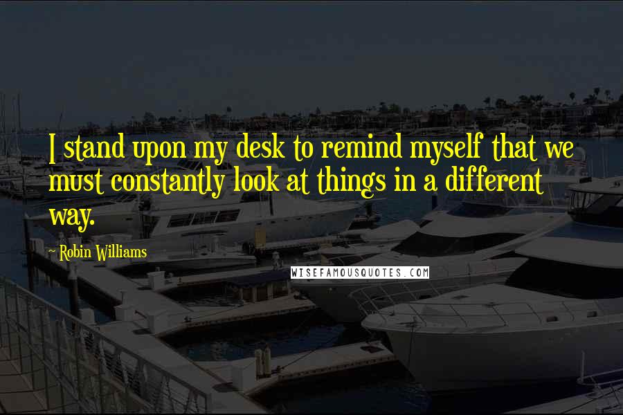 Robin Williams Quotes: I stand upon my desk to remind myself that we must constantly look at things in a different way.