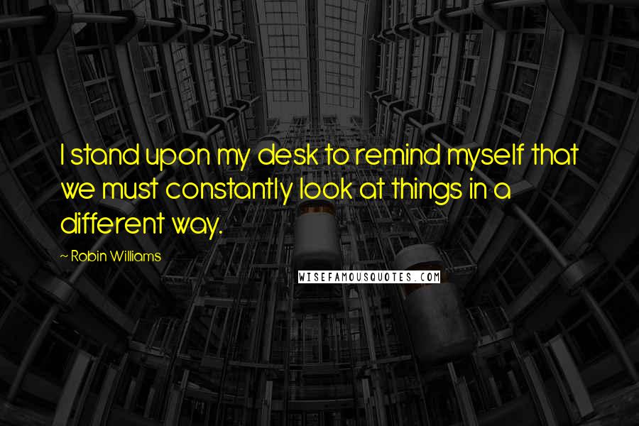 Robin Williams Quotes: I stand upon my desk to remind myself that we must constantly look at things in a different way.