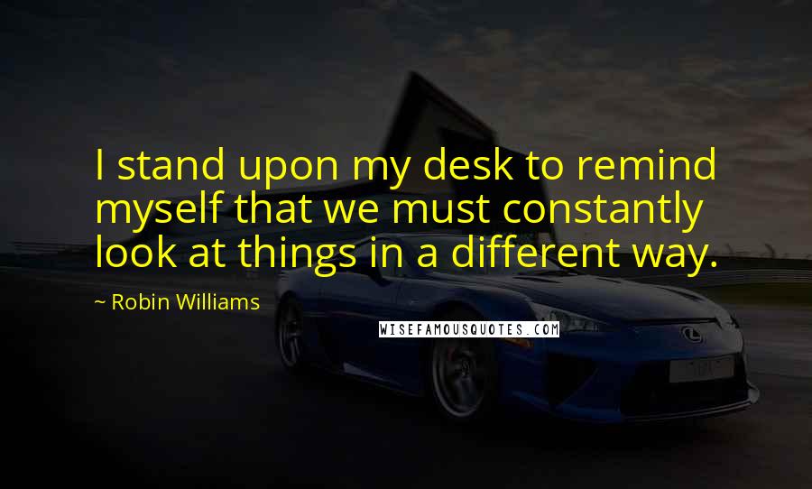 Robin Williams Quotes: I stand upon my desk to remind myself that we must constantly look at things in a different way.