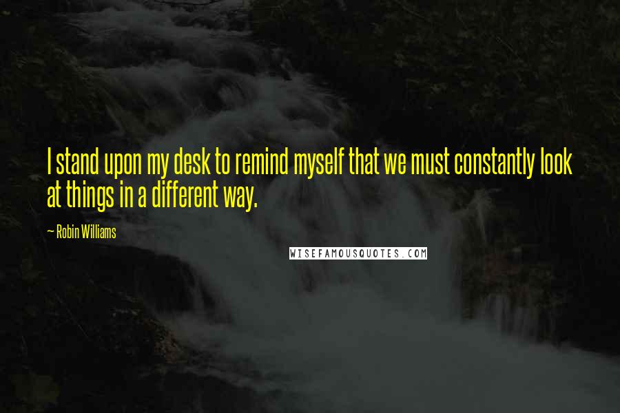 Robin Williams Quotes: I stand upon my desk to remind myself that we must constantly look at things in a different way.