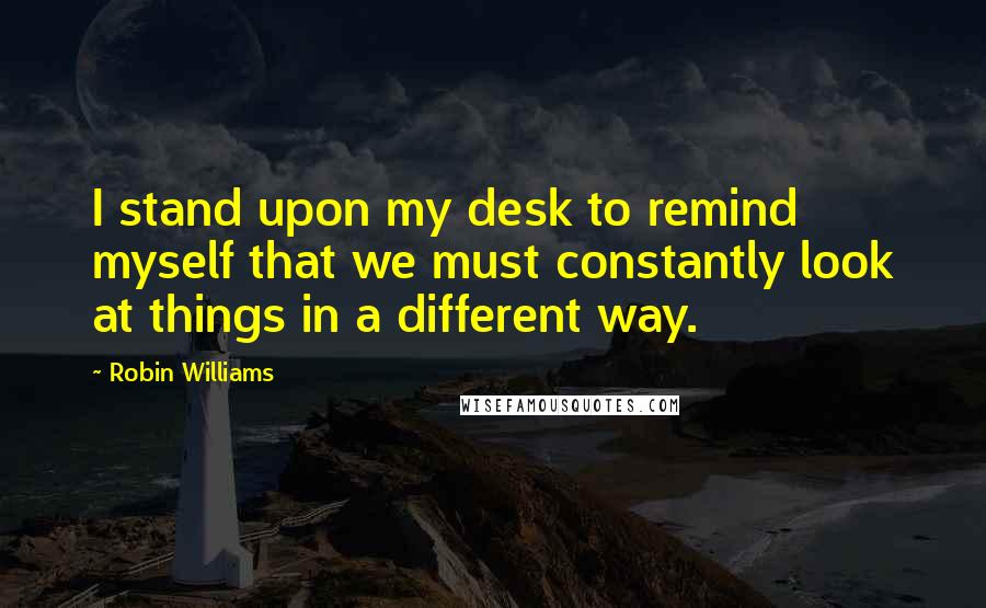Robin Williams Quotes: I stand upon my desk to remind myself that we must constantly look at things in a different way.
