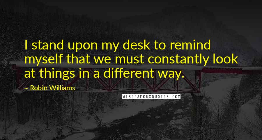 Robin Williams Quotes: I stand upon my desk to remind myself that we must constantly look at things in a different way.