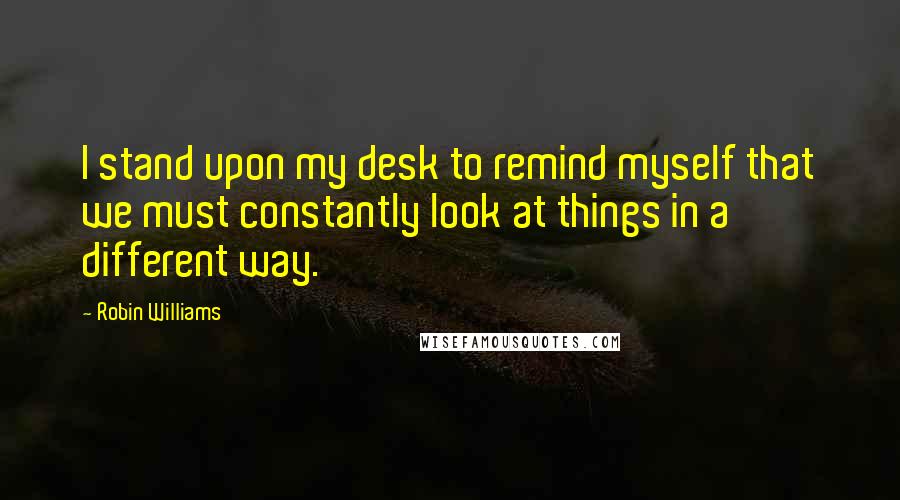 Robin Williams Quotes: I stand upon my desk to remind myself that we must constantly look at things in a different way.