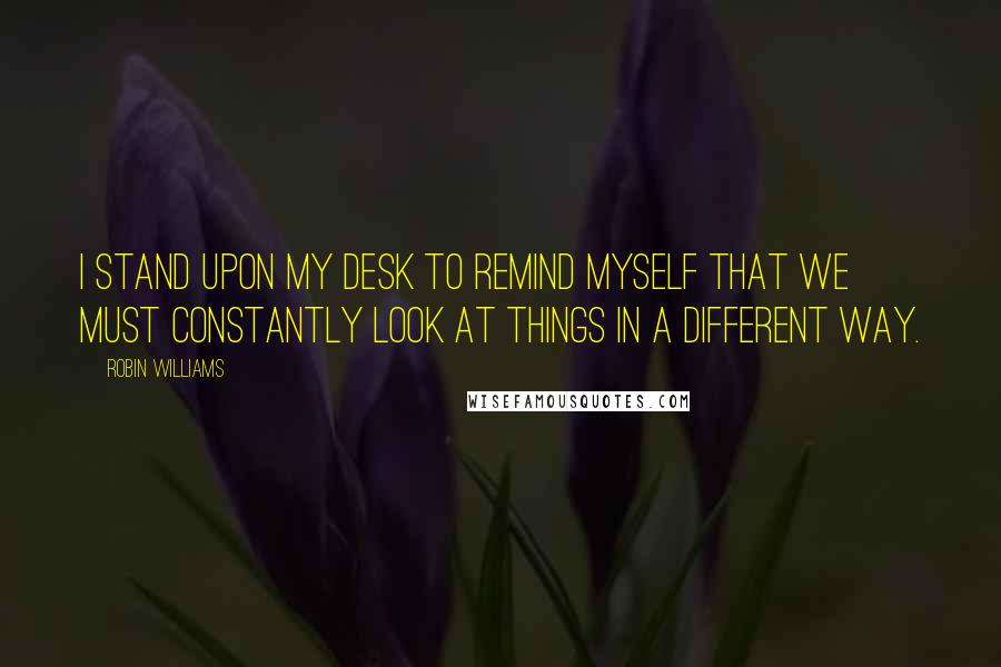 Robin Williams Quotes: I stand upon my desk to remind myself that we must constantly look at things in a different way.