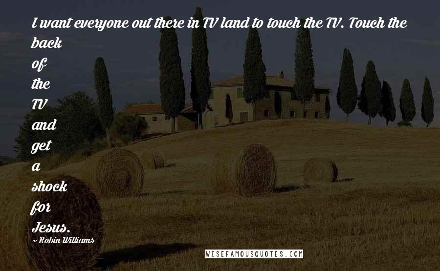 Robin Williams Quotes: I want everyone out there in TV land to touch the TV. Touch the back of the TV and get a shock for Jesus.