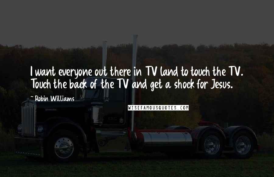 Robin Williams Quotes: I want everyone out there in TV land to touch the TV. Touch the back of the TV and get a shock for Jesus.