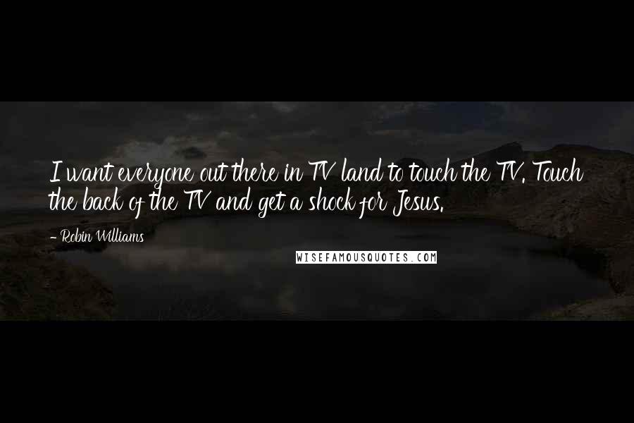 Robin Williams Quotes: I want everyone out there in TV land to touch the TV. Touch the back of the TV and get a shock for Jesus.