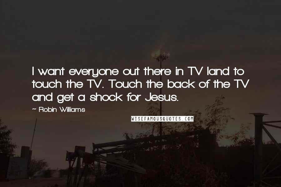 Robin Williams Quotes: I want everyone out there in TV land to touch the TV. Touch the back of the TV and get a shock for Jesus.