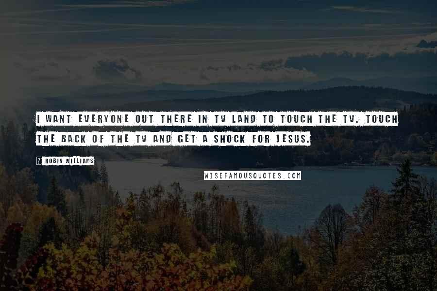 Robin Williams Quotes: I want everyone out there in TV land to touch the TV. Touch the back of the TV and get a shock for Jesus.