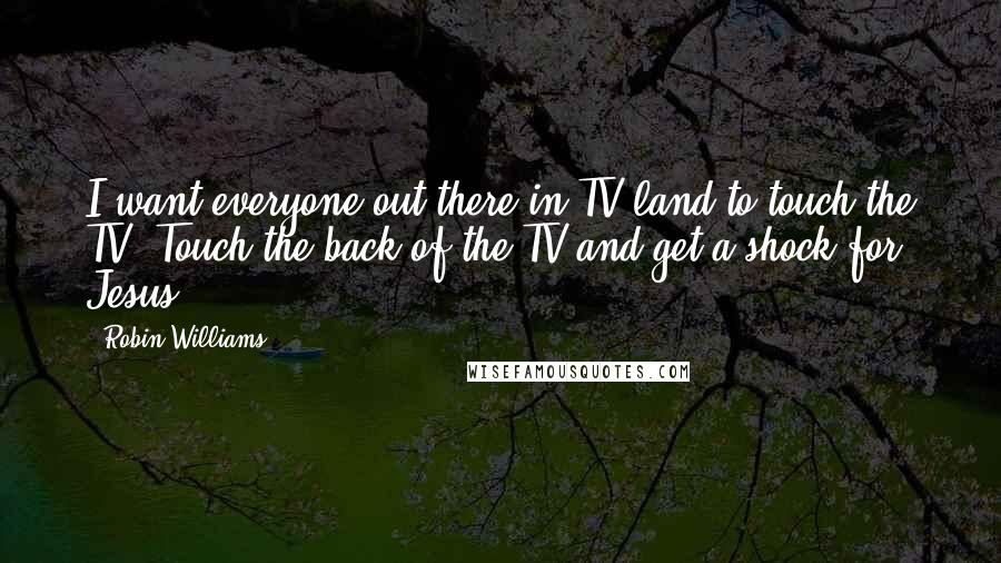Robin Williams Quotes: I want everyone out there in TV land to touch the TV. Touch the back of the TV and get a shock for Jesus.