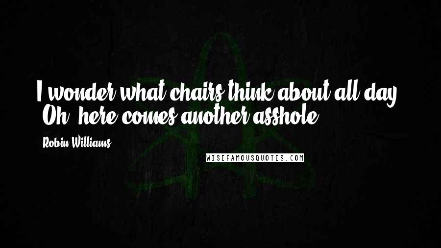 Robin Williams Quotes: I wonder what chairs think about all day: "Oh, here comes another asshole."