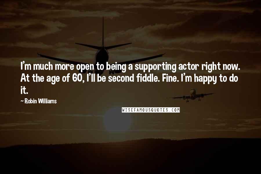 Robin Williams Quotes: I'm much more open to being a supporting actor right now. At the age of 60, I'll be second fiddle. Fine. I'm happy to do it.